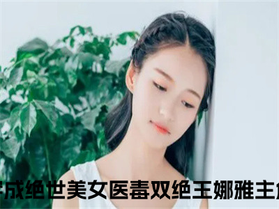 穿成绝世美女医毒双绝王娜雅的小说全文免费阅读，小说名字是穿成绝世美女医毒双绝王娜雅的小说全资源免费阅读结局无删节