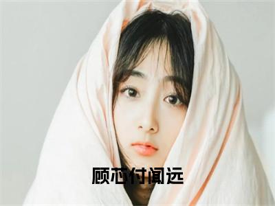 付闻远顾芯（顾芯付闻远）全文免费阅读无弹窗大结局_（付闻远顾芯全文免费阅读无弹窗）顾芯付闻远最新章节列表_笔趣阁（付闻远顾芯）