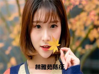 林雅茹陈征（陈征林雅茹全章节完整版）免费阅读-林雅茹陈征全文无删减阅读