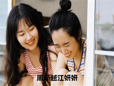 周斯越江妍妍全文免费阅读无弹窗大结局_（江妍妍周斯越在线阅读）周斯越江妍妍最新章节完整版阅读