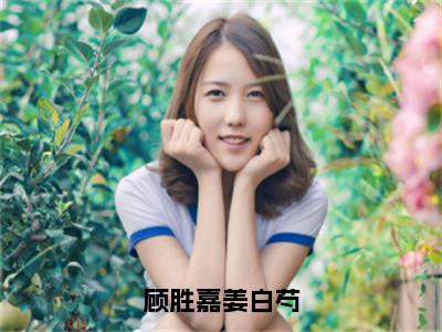 顾胜嘉姜白芍（姜白芍顾胜嘉）全文免费阅读无弹窗_（顾胜嘉姜白芍小说免费阅读）最新章节列表笔趣阁