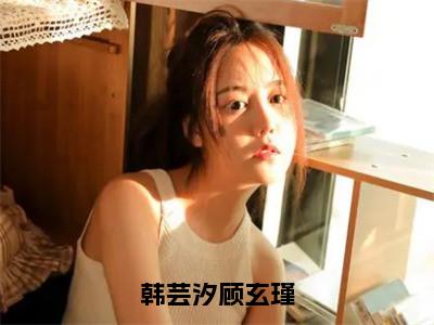 韩芸汐顾玄瑾（顾玄瑾韩芸汐）小说全文免费阅读无弹窗大结局_韩芸汐顾玄瑾最新章节列表笔趣阁