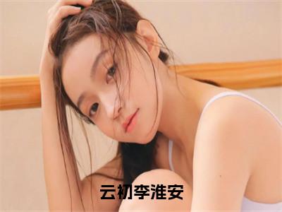 李淮安云初云初李淮安在线小说-云初李淮安全文无删减版阅读