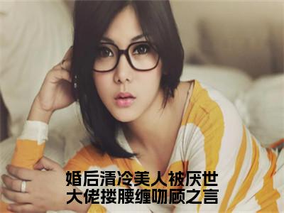 （热推新书）婚后清冷美人被厌世大佬搂腰缠吻顾之言完整版免费小说无弹窗阅读_婚后清冷美人被厌世大佬搂腰缠吻顾之言最新章节列表_笔趣阁（沈南音顾之言）