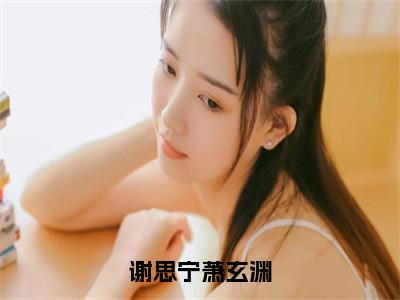 萧玄渊谢思宁小说在线阅读全文无弹窗大结局_谢思宁萧玄渊小说免费最新章节列表（全文）+（后续）