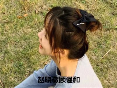 （赵晓薇顾谨和）是什么小说-赵晓薇顾谨和（赵晓薇顾谨和）免费阅读大结局最新章节列表_笔趣阁