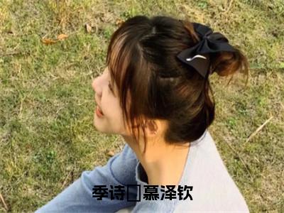 季诗玥慕泽钦（季诗玥慕泽钦）全文免费阅读大结局_季诗玥慕泽钦免费在线阅读无删减