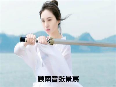 小说（顾南音张景宸）张景宸顾南音全文阅读-精彩美文顾南音张景宸免费阅读