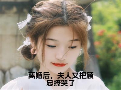 顾墨城莫瑶（离婚后，夫人又把顾总撩哭了）小说全文无删减-顾墨城莫瑶小说免费阅读大结局（免费+全集）