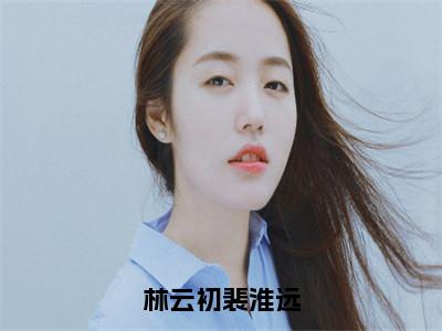 林云初裴淮远小说（林云初裴淮远）全文免费阅读无弹窗_林云初裴淮远小说全文免费阅读）林云初裴淮远最新章节列表笔趣阁