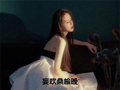 桑榆晚妄欢（妄欢桑榆晚）未删减-桑榆晚妄欢完结版阅读地址