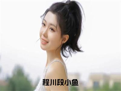 程川段小鱼（段小鱼程川）精彩热门小说_（程川段小鱼）段小鱼程川最新章节列表_笔趣阁