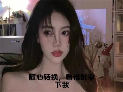 刘云（刘云）全文免费阅读无弹窗_随心转换，看谁能拿下我小说免费阅读_笔趣阁