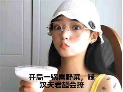 江云岚（开局一锅毒野菜，糙汉夫君超会撩）全文免费阅读无弹窗大结局_（江云岚）开局一锅毒野菜，糙汉夫君超会撩小说在线阅读无删减