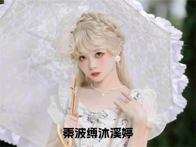 沐溪婷秦波缚（秦波缚沐溪婷）小说免费阅读_沐溪婷秦波缚精选小说全文阅读（秦波缚沐溪婷）