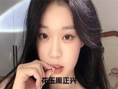 花玉周正兴小说（花玉周正兴）全文免费阅读结局-花玉周正兴强推全文阅读无弹窗