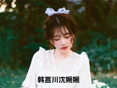 韩言川沈婉婉（沈婉婉韩言川）全文免费阅读无弹窗大结局_韩言川沈婉婉全文阅读完整版_笔趣阁（沈婉婉韩言川）