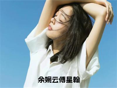 （余婉云傅星翰）余婉云傅星翰全文免费阅读无弹窗完整版_余婉云傅星翰小说全文免费阅读