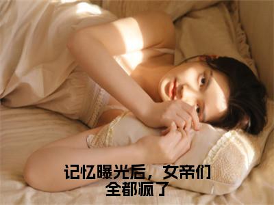 记忆曝光后，女帝们全都疯了（林无名）全文免费阅读无弹窗大结局_记忆曝光后，女帝们全都疯了最新章节列表（林无名）