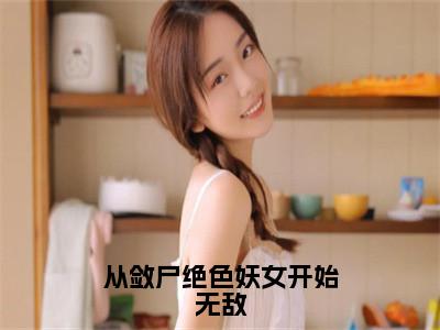 从敛尸绝色妖女开始无敌小说全文免费阅读无弹窗大结局_（从敛尸绝色妖女开始无敌全文免费阅读）李知命最新章节列表笔趣阁