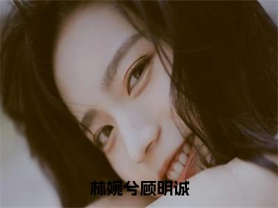 顾明诚林婉兮（林婉兮顾明诚）小说全文-顾明诚林婉兮无弹窗免费阅读