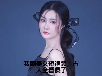 我刷美女短视频，古人全看傻了小说（秦羽）全文免费阅读大结局_（我刷美女短视频，古人全看傻了）秦羽小说免费阅读无弹窗