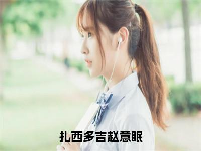 扎西多吉赵意眠（赵意眠扎西多吉）小说全文免费读无弹窗大结局_扎西多吉赵意眠小说全文免费阅读