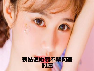 裴子谡姜时愿全文（表姑娘她弱不禁风姜时愿）完整版小说阅读无删减_（表姑娘她弱不禁风姜时愿）裴子谡姜时愿全本列表免费笔趣阁