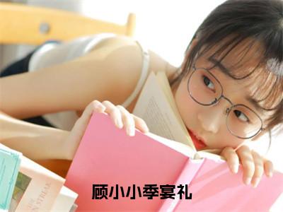 顾小小季宴礼（季宴礼顾小小）全文免费阅读无弹窗大结局_（季宴礼顾小小免费阅读全文大结局）最新章节列表