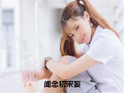 闻念初宋妄（闻念初宋妄）小说全文免费阅读_（闻念初宋妄）小说全文无删减版在线阅读